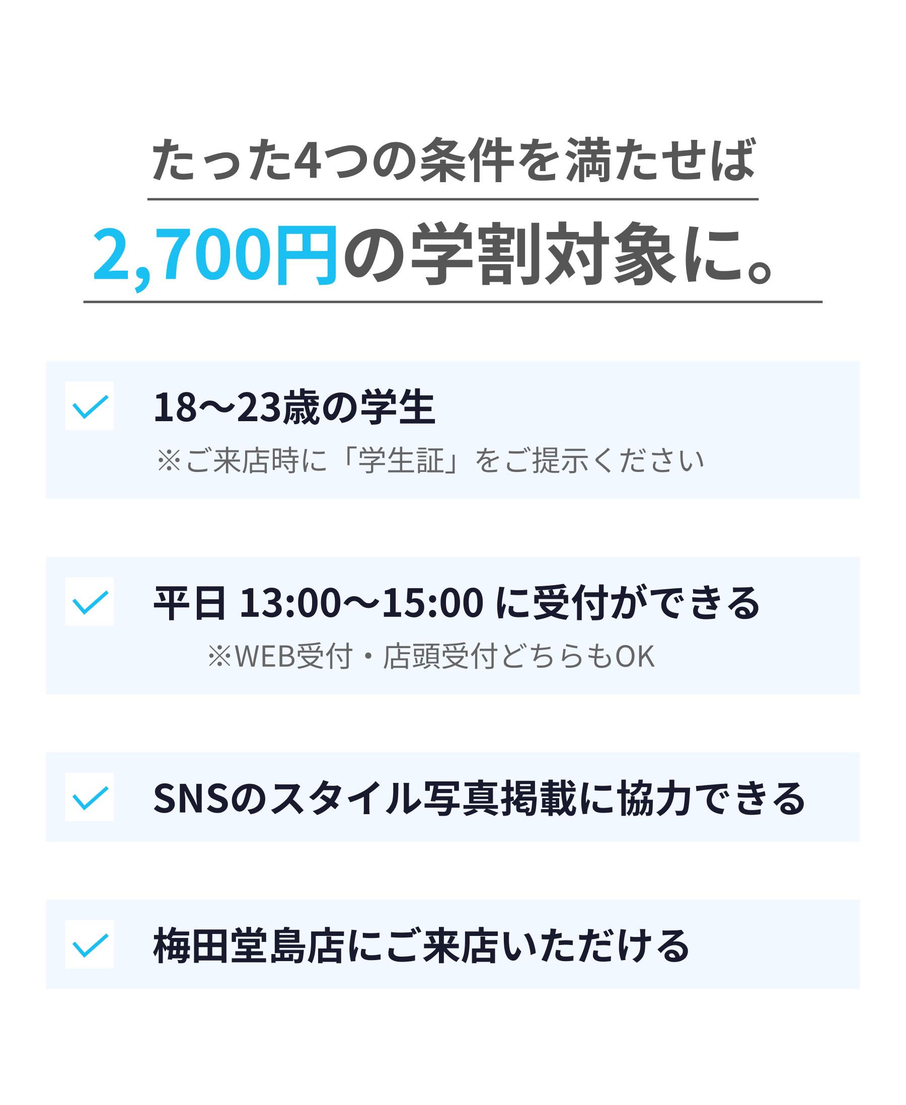 たった4つの条件を満たせば2,700円の学割対象に。18〜23歳の学生・平日13:00〜15:00に受付できる・SNSのスタイル写真掲載に協力できる・梅田堂島店にご来店いただける